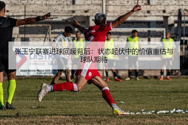 张玉宁联赛进球回暖背后：状态起伏中的价值重估与球队期待